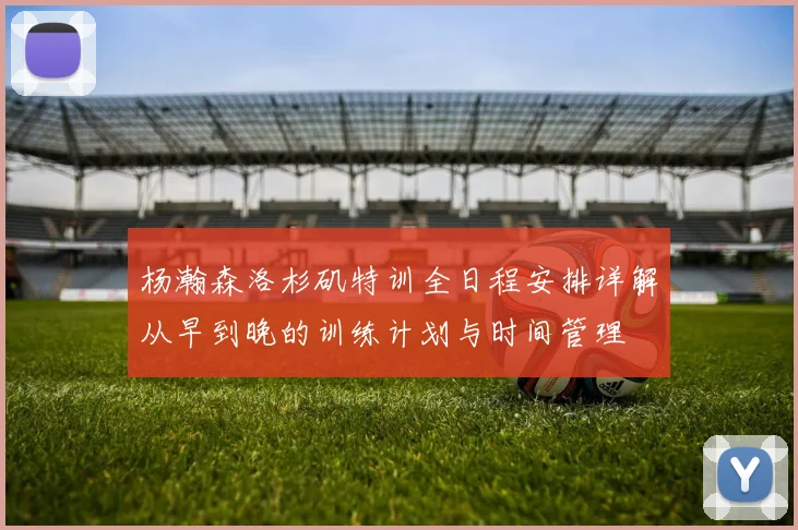 杨瀚森洛杉矶特训全日程安排详解从早到晚的训练计划与时间管理