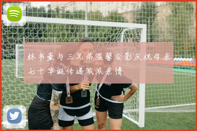 林书豪与三兄弟温馨合影庆祝母亲七十华诞传递浓浓亲情