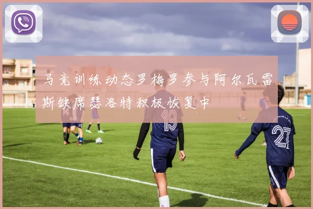 马竞训练动态罗梅罗参与阿尔瓦雷斯缺席瑟洛特积极恢复中