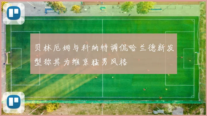 贝林厄姆与科纳特调侃哈兰德新发型称其为维京猛男风格