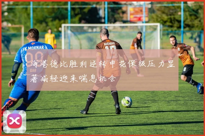 海港德比胜利逆转申花保级压力显著减轻迎来喘息机会