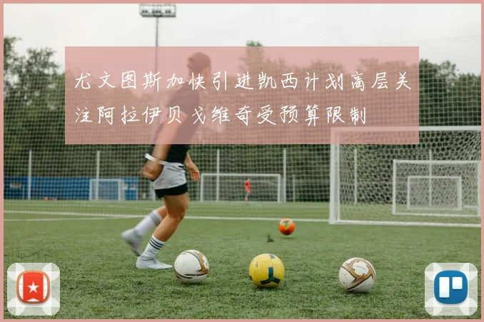 尤文图斯加快引进凯西计划高层关注阿拉伊贝戈维奇受预算限制