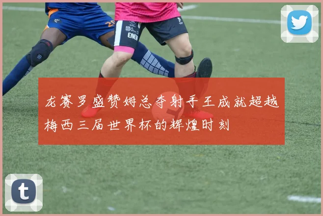 龙赛罗盛赞姆总夺射手王成就超越梅西三届世界杯的辉煌时刻