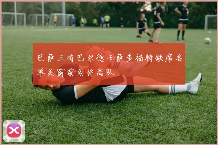 巴萨三将巴尔德卡萨多福特缺席名单关窗前或将离队
