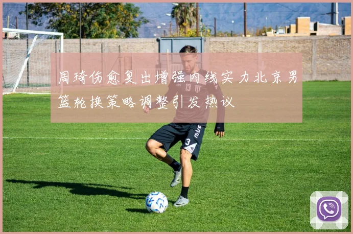 周琦伤愈复出增强内线实力北京男篮轮换策略调整引发热议