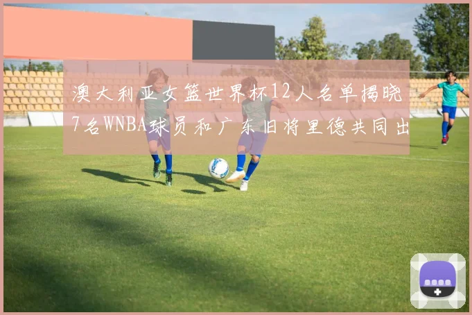 澳大利亚女篮世界杯12人名单揭晓7名WNBA球员和广东旧将里德共同出征