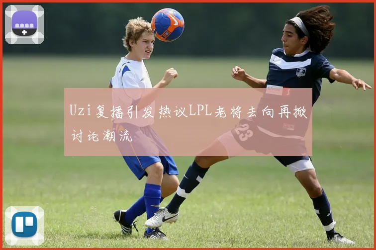 Uzi复播引发热议LPL老将去向再掀讨论潮流