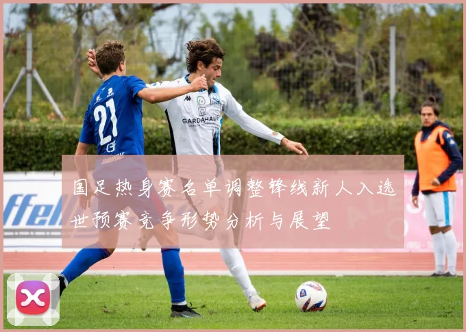 国足热身赛名单调整锋线新人入选世预赛竞争形势分析与展望